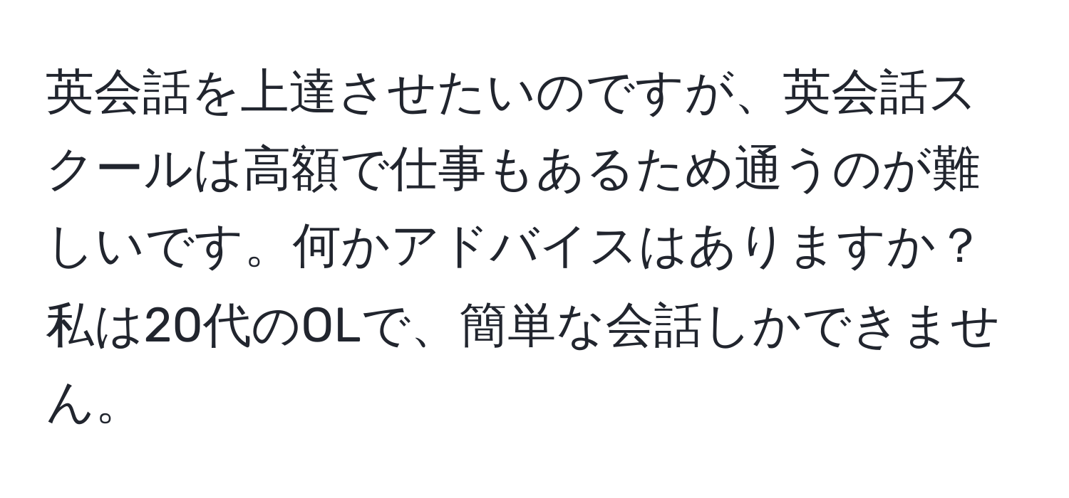 英会話を上達させたいのですが、英会話スクールは高額で仕事もあるため通うのが難しいです。何かアドバイスはありますか？私は20代のOLで、簡単な会話しかできません。