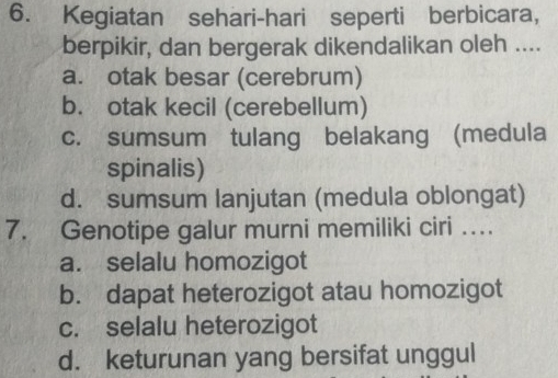 Kegiatan sehari-hari seperti berbicara,
berpikir, dan bergerak dikendalikan oleh ....
a. otak besar (cerebrum)
b. otak kecil (cerebellum)
c. sumsum tulang belakang (medula
spinalis)
d. sumsum lanjutan (medula oblongat)
7. Genotipe galur murni memiliki ciri …
a. selalu homozigot
b. dapat heterozigot atau homozigot
c. selalu heterozigot
d. keturunan yang bersifat unggul