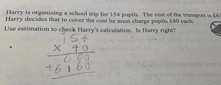 Harry is organising a school trip for 154 pupils. The cost of the transport is £6
Harry decides that to cover the cost he must charge pupils £40 each. 
Use estimation to check Harry’s calculation. Is Harry right?