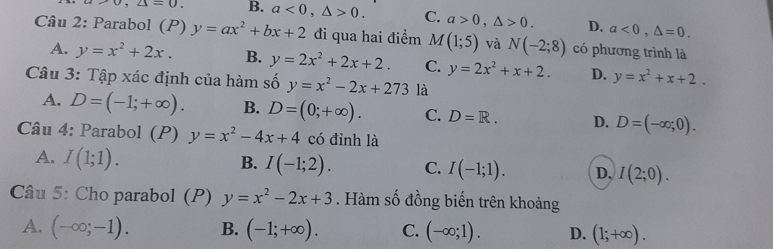 a>0, △ =0.
C.
B. a<0</tex>, △ >0. a>0, △ >0. a<0</tex>, △ =0. 
D.
Câu 2: Parabol (P) y=ax^2+bx+2 đi qua hai điểm M(1;5) và N(-2;8) có phương trình là
A. y=x^2+2x. B. y=2x^2+2x+2. C. y=2x^2+x+2. D. y=x^2+x+2. 
Câu 3: Tập xác định của hàm số y=x^2-2x+273 là
A. D=(-1;+∈fty ).
B. D=(0;+∈fty ).
C. D=R.
D. D=(-∈fty ;0). 
Câu 4: Parabol (P) y=x^2-4x+4 có đỉnh là
A. I(1;1).
B. I(-1;2). I(-1;1). 
C.
D. I(2;0). 
Câu 5: Cho parabol (P) y=x^2-2x+3. Hàm số đồng biến trên khoảng
A. (-∈fty ;-1).
B. (-1;+∈fty ). (-∈fty ;1). (1;+∈fty ). 
C.
D.