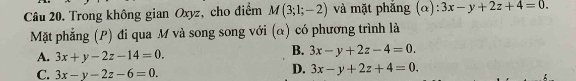 Trong không gian Oxyz, cho điểm M(3;1;-2) và mặt phắng (α): 3x-y+2z+4=0. 
Mặt phẳng (P) đi qua M và song song với (α) có phương trình là
A. 3x+y-2z-14=0.
B. 3x-y+2z-4=0.
C. 3x-y-2z-6=0.
D. 3x-y+2z+4=0.