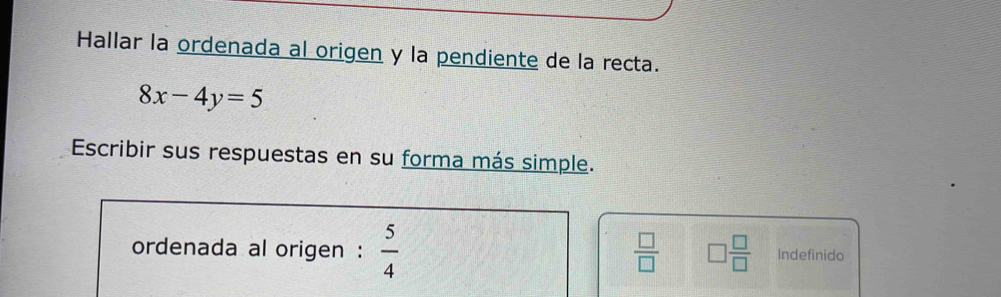 Hallar la ordenada al origen y la pendiente de la recta.
8x-4y=5
Escribir sus respuestas en su forma más simple. 
ordenada al origen :  5/4   □ /□   □  □ /□   Indefinido