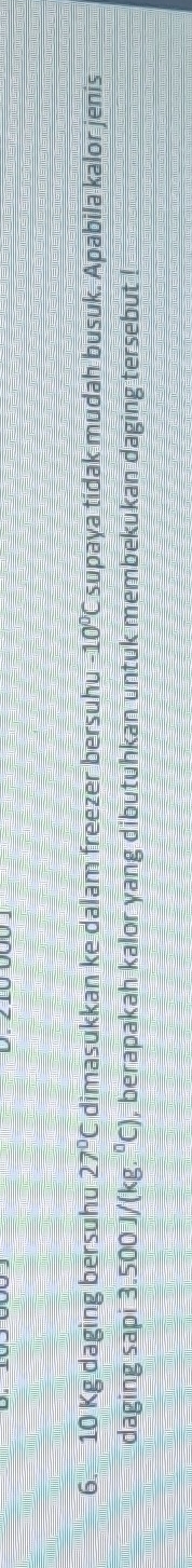 10 Kg daging bersuhu 27°C dimasukkan ke dalam freezer bersuhu -10°C supaya tidak mudah busuk. Apabila kalor jenis 
daging sapi 3.500 J/(kg. °C), berapakah kalor yang dibutuhkan untuk membekukan daging tersebut !