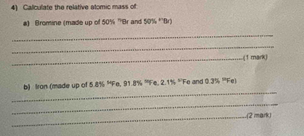 Calculate the relative atomic mass of 
a) Bromine (made up of 50% ^75B r and 50% ^81Br)
_ 
_ 
_(1 mark) 
_ 
b) fron (made up of 5.8% “Fe ,91.8% ^55 Fe, 2.1% ^57Fa and 0.3% ^58F el 
_ 
_(2 mark)