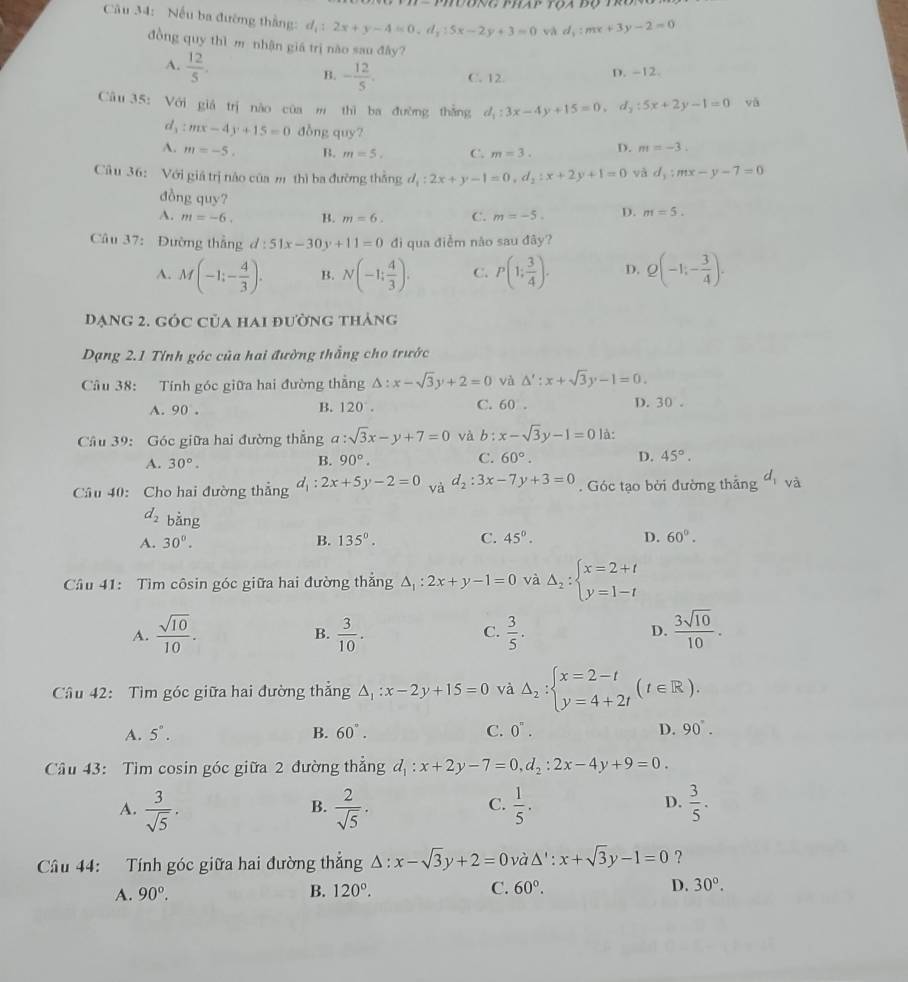 AP
Câu 34: Nếu ba đường thắng: d_1:2x+y-4=0,d_3:5x-2y+3=0 và d_1:mx+3y-2=0
đồng quy thì m nhận giá trị nào sau đây?
A.  12/5 .
B. - 12/5 . C. 12 D. -12.
Câu 35: Với giá trị nào của  thì ba đường thẳng d_1:3x-4y+15=0,d_2:5x+2y-1=0 yā
d_3:mx-4y+15=0 đòng quy?
A. m=-5. B. m=5. C. m=3. D. m=-3.
Câ u 36: Với giá trị nào của m thì ba đường thẳng d_1:2x+y-1=0,d_2:x+2y+1=0 và d_1:mx-y-7=0
đồng quy?
A. m=-6. B. m=6. C. m=-5. D. m=5.
Câu 37: Đường thẳng d:51x-30y+11=0 đdi qua điểm não sau đây?
A. M(-1;- 4/3 ). B. N(-1: 4/3 ). C. P(1; 3/4 ). D. Q(-1;- 3/4 ).
Dạng 2. góc của hai đường tháng
Dạng 2.1 Tính góc của hai đường thắng cho trước
Câu 38: Tính góc giữa hai đường thắng △ :x-sqrt(3)y+2=0 và △ ':x+sqrt(3)y-1=0.
A. 90 . C. 60 . D. 30 。
B. 120°.
Cầâu 39: Góc giữa hai đường thẳng a:sqrt(3)x-y+7=0 và b:x-sqrt(3)y-1=0 là:
A. 30°.
B. 90°. C. 60°. D. 45°.
Câu 40: Cho hai đường thắng d_1:2x+5y-2=0 và d_2:3x-7y+3=0. Góc tạo bởi đường thắng d_1 và
d_2 bằng
A. 30°. B. 135°. C. 45°. D. 60°.
Cầu 41: Tìm côsin góc giữa hai đường thẳng △ _1:2x+y-1=0 và Delta _2:beginarrayl x=2+t y=1-tendarray.
A.  sqrt(10)/10 .  3/10 .  3/5 . D.  3sqrt(10)/10 .
B.
C.
Câu 42: Tìm góc giữa hai đường thẳng △ _1:x-2y+15=0 và Delta _2:beginarrayl x=2-t y=4+2tendarray. (t∈ R).
A. 5°. B. 60°. C. 0^n. D. 90°.
Cầu 43: Tim cosin góc giữa 2 đường thẳng d_1:x+2y-7=0,d_2:2x-4y+9=0.
A.  3/sqrt(5) ·  2/sqrt(5) ·  1/5 .  3/5 .
B.
C.
D.
Câu 44: Tính góc giữa hai đường thắng △ :x-sqrt(3)y+2=0 và △ ':x+sqrt(3)y-1=0 ?
A. 90°. B. 120°. C. 60°. D. 30°.