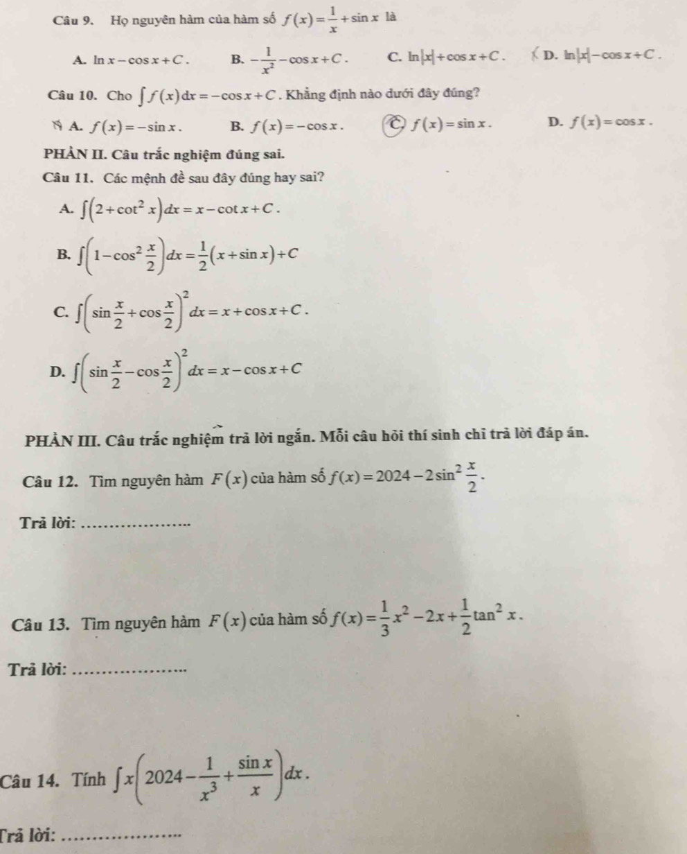 Họ nguyên hàm của hàm số f(x)= 1/x +sin x là
A. ln x-cos x+C. B. - 1/x^2 -cos x+C. C. ln |x|+cos x+C. (D.ln |x|-cos x+C.
Câu 10. Cho ∈t f(x)dx=-cos x+C. Khẳng định nào dưới đây đúng?
N A. f(x)=-sin x. B. f(x)=-cos x. f(x)=sin x. D. f(x)=cos x.
PHÀN II. Câu trắc nghiệm đúng sai.
Câu 11. Các mệnh đề sau đây đúng hay sai?
A. ∈t (2+cot^2x)dx=x-cot x+C.
B. ∈t (1-cos^2 x/2 )dx= 1/2 (x+sin x)+C
C. ∈t (sin  x/2 +cos  x/2 )^2dx=x+cos x+C.
D. ∈t (sin  x/2 -cos  x/2 )^2dx=x-cos x+C
PHẢN III. Câu trắc nghiệm trả lời ngắn. Mỗi câu hỏi thí sinh chỉ trả lời đáp án.
Câu 12. Tìm nguyên hàm F(x) của hàm số f(x)=2024-2sin^2 x/2 .
Trả lời:_
Câu 13. Tìm nguyên hàm F(x) của hàm số f(x)= 1/3 x^2-2x+ 1/2 tan^2x.
Trả lời:_
Câu 14. Tính ∈t x(2024- 1/x^3 + sin x/x )dx.
Trả lời:_