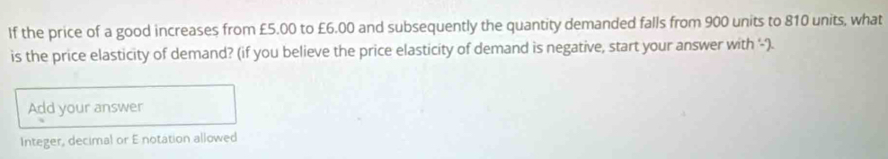 If the price of a good increases from £5.00 to £6.00 and subsequently the quantity demanded falls from 900 units to 810 units, what 
is the price elasticity of demand? (if you believe the price elasticity of demand is negative, start your answer with '). 
Add your answer 
Integer, decimal or E notation allowed