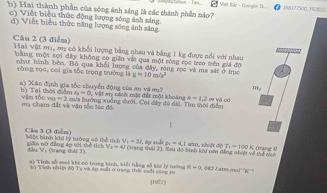 dallydictation - Tìm...  Việt Bắc - Google Tâ...  368377500_192822..
b) Hai thành phần của sóng ánh sáng là các thành phần nào?
c) Viết biểu thức động lượng sóng ánh sáng.
d) Viết biểu thức năng lượng sóng ánh sáng.
Câu 2 (3 điểm)
Hai vật mị, m_2 có khối lượng bằng nhau và bằng 1 kg được nối với nhau
bằng một sợi dây không co giãn vắt qua một ròng rọc treo trên giá đỡ
như hình bên. Bỏ qua khối lượng của dây, ròng rọc và ma sát ở trục
ròng rọc, coi gia tốc trọng trường là gapprox 10m/s^2
a) Xác định gia tốc chuyền động của mị và m²?
b) Tại thời điểm t_0=0 , vật m2 cách mặt đất một khoảng h=1,2m và có
vận tốc v_02=2m/s s hướng xuống dưới. Coi dây dù dài. Tìm thời điểm
m2 chạm đất và vận tốc lúc đó.
Câu 3 (3 điểm)
Một bình khí lý tưởng có thể tích V_1=2l , áp suất p_1=4,1 atm, nhiệt độ T_1=100K (trạng tỉ
giān nở dẳng áp tới thể tích V_2=4l (trạng thái 2). Sau đó bình khí nén đẳng nhiệt về thể tích
đầu Vị (trạng thái 3).
a) Tính số mol khí có trong bình, biết hằng số khí lý tưởng R=0,082Latm.mol^(-1)K^(-1)
b) Tính nhiệt độ T2 và áp suất ở trạng thái cuối cùng p3
[Hèt]