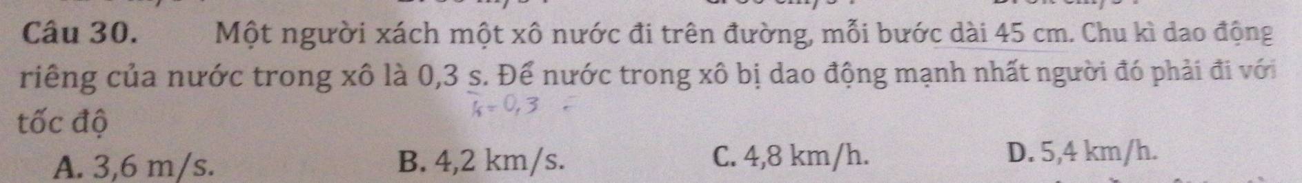 Một người xách một xô nước đi trên đường, mỗi bước dài 45 cm. Chu kì dao động
riếng của nước trong xô là 0,3 s. Để nước trong xô bị dao động mạnh nhất người đó phải đi với
tốc độ
A. 3,6 m/s. B. 4,2 km/s. C. 4,8 km/h.
D. 5,4 km/h.