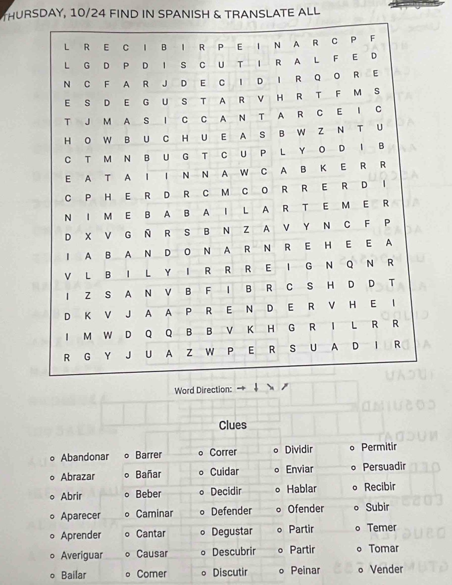 THURSDAY, 10/24 FIND IN SPANISH & TRANSLATE ALL 
Word D 
Clues 
∘ Abandonar Barrer Correr Dividir Permitir 
。 Abrazar Bañar Cuidar 。 Enviar Persuadir 
Abrir Beber Decidir 。 Hablar Recibir 
Aparecer Caminar Defender 。 Ofender 。 Subir 
Aprender Cantar Degustar Partir 。 Temer 
Averiguar Causar Descubrir 。 Partir 。 Tomar 
o Bailar Comer 。 Discutir 。 Peinar 。 Vender