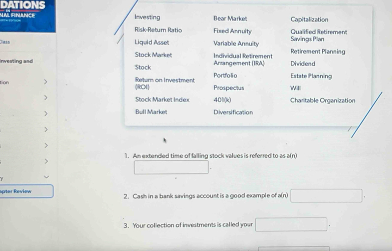 DATIONS 
NAL FINANCE Investing Bear Market Capitalization 
oion 
Risk-Return Ratio Fixed Annuity Qualified Retirement 
lass Liquid Asset Variable Annuity Savings Plan 
Retirement Planning 
Stock Market Individual Retirement 
Investing and Arrangement (IRA) Dividend 
Stock 
Return on Investment Portfolio 
Estate Planning 
tion Will 
(ROI) Prospectus 
> Stock Market Index 401(k) Charitable Organization 
Bull Market 
> Diversification 
> 
> 
1. An extended time of falling stock values is referred to as a(n) 
> 
() 
y 
apter Review 
2. Cash in a bank savings account is a good example of a(n) □. 
3. Your collection of investments is called your □ .