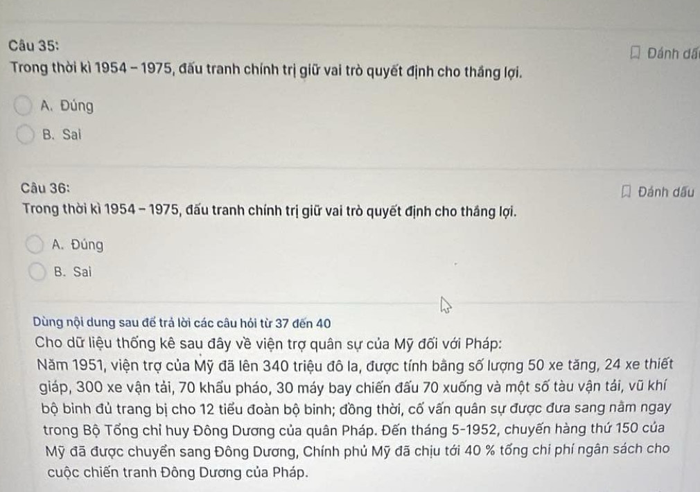 Đánh dã
Trong thời kì 1954 - 1975, đấu tranh chính trị giữ vai trò quyết định cho thắng lợi.
A. Đúng
B. Sai
Câu 36: Đánh dấu
Trong thời kì 1954 - 1975, đấu tranh chính trị giữ vai trò quyết định cho thắng lợi.
A. Đúng
B. Sai
Dùng nội dung sau để trả lời các câu hói từ 37 đến 40
Cho dữ liệu thống kê sau đây về viện trợ quân sự của Mỹ đối với Pháp:
Năm 1951, viện trợ của Mỹ đã lên 340 triệu đô la, được tính bằng số lượng 50 xe tăng, 24 xe thiết
giáp, 300 xe vận tải, 70 khẩu pháo, 30 máy bay chiến đấu 70 xuống và một số tàu vận tải, vũ khí
bộ binh đủ trang bị cho 12 tiểu đoàn bộ binh; đồng thời, cố vấn quân sự được đưa sang nằm ngay
trong Bộ Tổng chỉ huy Đông Dương của quân Pháp. Đến tháng 5 -1952, chuyến hàng thứ 150 của
Mỹ đã được chuyển sang Đông Dương, Chính phủ Mỹ đã chịu tới 40 % tổng chi phí ngân sách cho
cuộc chiến tranh Đông Dương của Pháp.