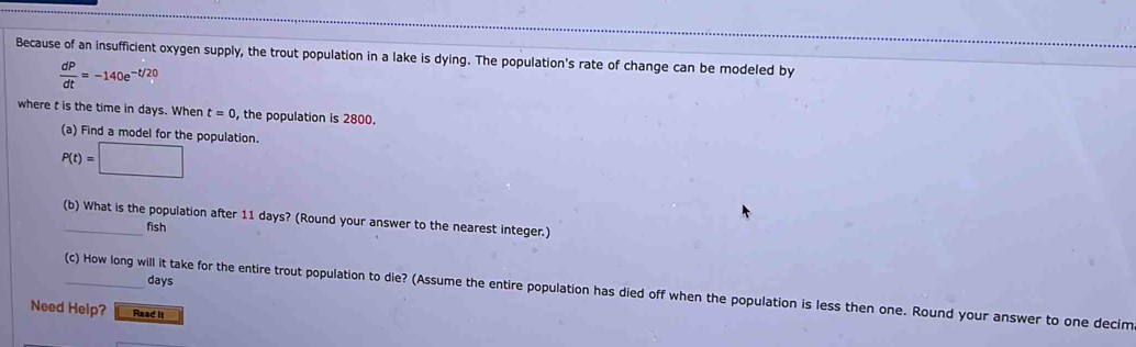 Because of an insufficient oxygen supply, the trout population in a lake is dying. The population's rate of change can be modeled by
 dP/dt =-140e^(-t/20)
where t is the time in days. When t=0 , the population is 2800. 
(a) Find a model for the population.
P(t)=□
(b) What is the population after 11 days? (Round your answer to the nearest integer.) 
fish
days
_(c) How long will it take for the entire trout population to die? (Assume the entire population has died off when the population is less then one. Round your answer to one decim 
Need Help? Read it