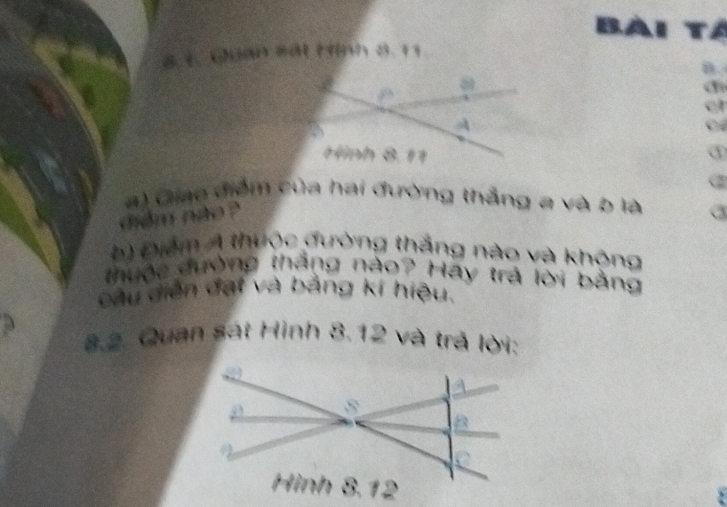 BA 
8.1. Guan sát Hình 8. 11
a 
C 
a) Giao điểm của hai đường thẳng a và b là a 
didm noo ? 
b) Điểm Á thưộc đường thắng nào và không 
thuộc đường tháng nào? Hay trả lời bằng 
câu diễn đại và bảng kí hiệu. 
8.2. Quan sát Hình 8.12 và trả lời: 
 
5’ 
B 
` 
Hình 8.12