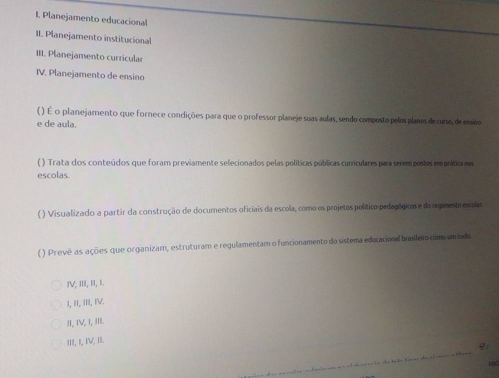 Planejamento educacional
II. Planejamento institucional
III. Planejamento curricular
IV. Planejamento de ensino
( ) É o planejamento que fornece condições para que o professor planeje suas aulas, sendo composto pelos planos de curso, de ensino
e de aula.
( ) Trata dos conteúdos que foram previamente selecionados pelas políticas públicas curriculares para serem postos em prática nas
escolas.
() Visualizado a partir da construção de documentos oficiais da escola, como os projetos político-pedagógicos e do regimento escolar
( ) Prevê as ações que organizam, estruturam e regulamentam o funcionamento do sistema educacional brasileiro como um todo.
IV, III, II, I.
I, II, III, IV.
I, IV, I, III.
III, I, IV, II.
aar culmin am na alaboração da trác tiane de al aarça Olaa
PRd