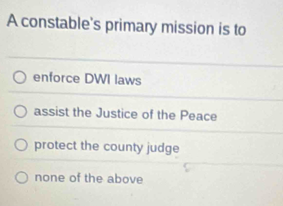 A constable's primary mission is to
enforce DWI laws
assist the Justice of the Peace
protect the county judge
none of the above