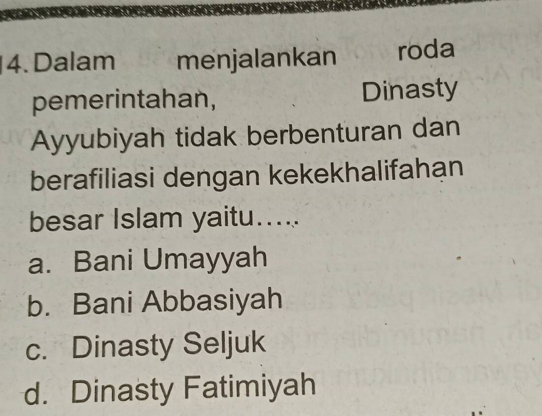 Dalam menjalankan roda
pemerintahan, Dinasty
Ayyubiyah tidak berbenturan dan
berafiliasi dengan kekekhalifahan
besar Islam yaitu.....
a. Bani Umayyah
b. Bani Abbasiyah
c. Dinasty Seljuk
d. Dinasty Fatimiyah