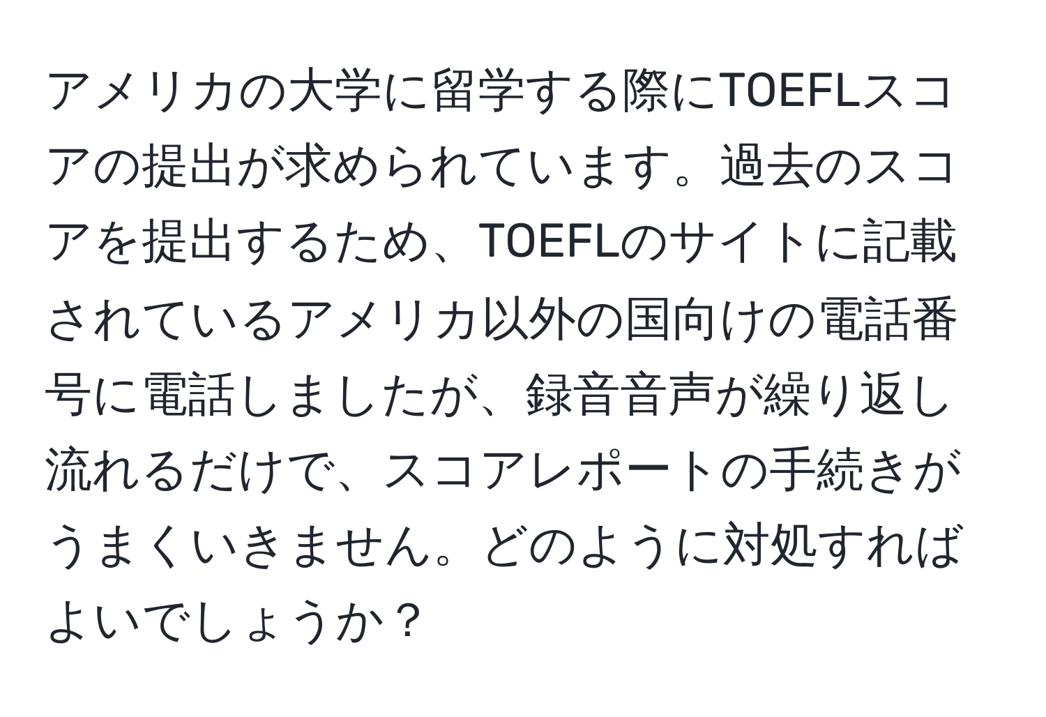 アメリカの大学に留学する際にTOEFLスコアの提出が求められています。過去のスコアを提出するため、TOEFLのサイトに記載されているアメリカ以外の国向けの電話番号に電話しましたが、録音音声が繰り返し流れるだけで、スコアレポートの手続きがうまくいきません。どのように対処すればよいでしょうか？