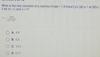 What is the rate constant of a reaction if rate =1.5 (mol/L)/s, [A] is 1 M, [B] is
3 M, m=2 , and n=1 ?
k=frac rate[A]^n[B]^?
A. 4.5
B. 0.5
C. 13.5
D. 0.17