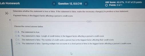 Lab Homework Question 12, 8.8.C10 HW Score: 46.67%, 11.67 of 25 points
Points: 0 of 1
Determine whether the statement is true or false. If the statement is false, make the necessary change(s) to produce a true statement
Payment history is the biggest factor affecting a person's credit score
Choose the correct answer below
A. The statement is true
B. The statement is false. Length of credit history is the biggest factor affecting a person's credit score
C. The staement is false. The number of credit cards a person has is the biggest factor affecting their credit score
D. The statement is false. Opening multiple new accounts in a short period of time is the biggest factor affecting a parson's credit score