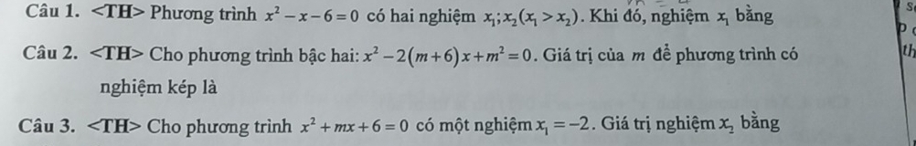 ∠ TH> Phương trình x^2-x-6=0 có hai nghiệm x_1; x_2(x_1>x_2) Khi đó, nghiệm x_1 bàng 
S 
D 
Câu 2. Cho phương trình bậc hai: x^2-2(m+6)x+m^2=0. Giá trị của m để phương trình có 
th 
nghiệm kép là 
Câu 3. Cho phương trình x^2+mx+6=0 có một nghiệm x_1=-2. Giá trị nghiệm x_2 bằng