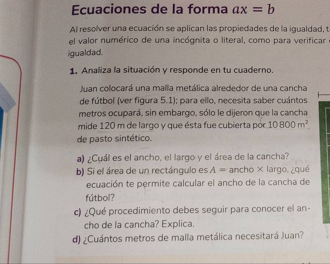 Ecuaciones de la forma ax=b
Al resolver una ecuación se aplican las propiedades de la igualdad, t 
el valor numérico de una incógnita o literal, como para verificar 
igualdad. 
1. Analiza la situación y responde en tu cuaderno. 
Juan colocará una malla metálica alrededor de una cancha 
de fútbol (ver figura 5.1); para ello, necesita saber cuántos 
metros ocupará, sin embargo, sólo le dijeron que la cancha 
mide 120 m de largo y que ésta fue cubierta por 10800m^2
de pasto sintético. 
a) ¿Cuál es el ancho, el largo y el área de la cancha? 
b) Si el área de un rectángulo es A= ancho × largo, ¿qué 
ecuación te permite calcular el ancho de la cancha de 
fútbol? 
c) ¿Qué procedimiento debes seguir para conocer el an- 
cho de la cancha? Explica. 
d) ¿Cuántos metros de malla metálica necesitará Juan?