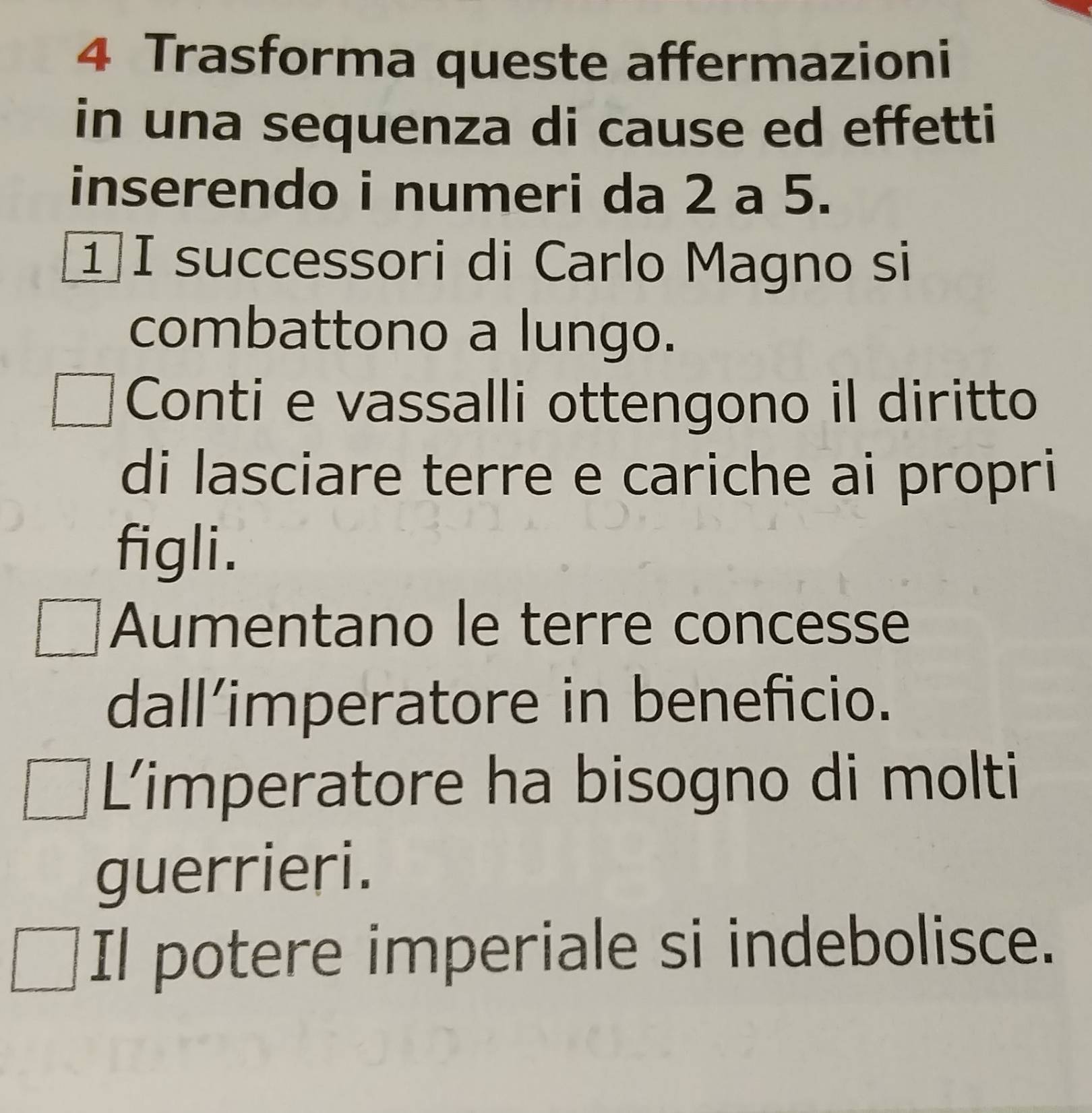 Trasforma queste affermazioni
in una sequenza di cause ed effetti
inserendo i numeri da 2 a 5.
1I successori di Carlo Magno si
combattono a lungo.
Conti e vassalli ottengono il diritto
di lasciare terre e cariche ai propri
figli.
Aumentano le terre concesse
dall’imperatore in beneficio.
Limperatore ha bisogno di molti
guerrieri.
Il potere imperiale si indebolisce.