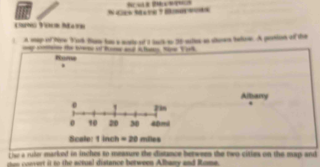 a 
cè Véom Mawn 
) A mep of thre Yark Bany han a maty of I uck so 35 sules ao show beloe. A pertion off the 
oe sola the tme of bomy m i fomy Nam V 
Rome 
Albany 
Scale: 1 inch = 20 miles
rise a ruler marked in inches to measure the distance between the two cittes on the map and 
then convert it to the actual distance between Albany and Rome.