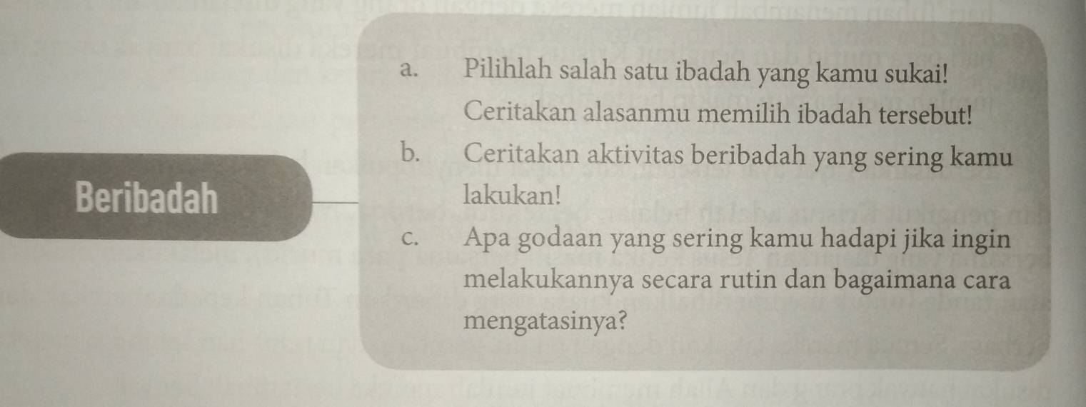 Pilihlah salah satu ibadah yang kamu sukai! 
Ceritakan alasanmu memilih ibadah tersebut! 
b. Ceritakan aktivitas beribadah yang sering kamu 
Beribadah lakukan! 
c. Apa godaan yang sering kamu hadapi jika ingin 
melakukannya secara rutin dan bagaimana cara 
mengatasinya?