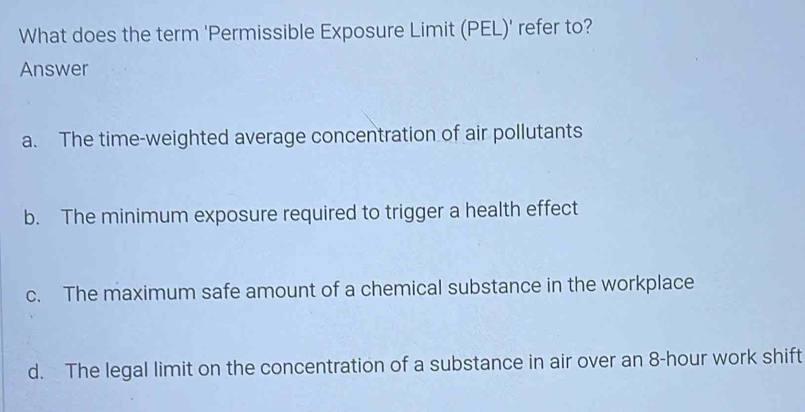 What does the term 'Permissible Exposure Limit (PEL)' refer to?
Answer
a. The time-weighted average concentration of air pollutants
b. The minimum exposure required to trigger a health effect
c. The maximum safe amount of a chemical substance in the workplace
d. The legal limit on the concentration of a substance in air over an 8-hour work shift