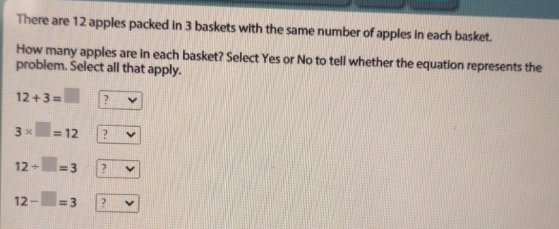 There are 12 apples packed in 3 baskets with the same number of apples in each basket. 
How many apples are in each basket? Select Yes or No to tell whether the equation represents the 
problem. Select all that apply.
12+3=□ ?
3* □ =12 ?
12/ □ =3 ?
12-□ =3 ?