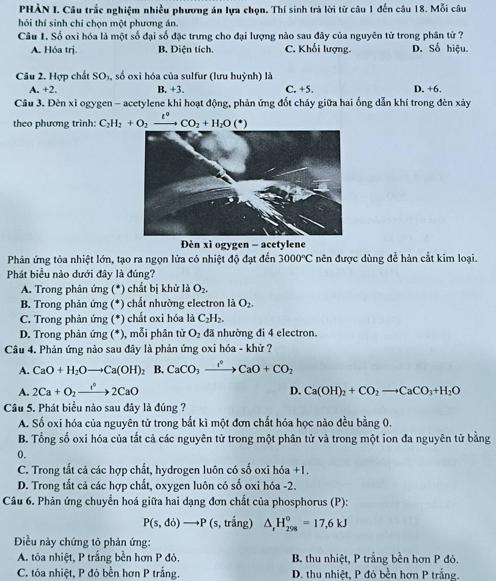 PHÀN I. Câu trắc nghiệm nhiều phương án lựa chọn. Thí sinh trả lời từ câu 1 đến câu 18. Mỗi câu
hỏi thí sinh chỉ chọn một phương án.
Câu 1. Số oxi hóa là một số đại số đặc trưng cho đại lượng nào sau đây của nguyên tử trong phân tử ?
A. Hóa trj. B. Điện tích. C. Khối lượng. D. Số hiệu.
Câu 2. Hợp chất SO_3, , số oxi hóa của sulfur (lưu huỳnh) là
A. +2. B. +3. C. +5. D. +6.
Câu 3. Đèn xì ogygen - acetylene khi hoạt động, phản ứng đốt cháy giữa hai ống dẫn khí trong đèn xảy
theo phương trình: C_2H_2+O_2xrightarrow t^0CO_2+H_2O(*)
Đèn xì ogygen - acetylene
Phản ứng tỏa nhiệt lớn, tạo ra ngọn lửa có nhiệt độ đạt đến 3000°C nên được dùng đề hàn cắt kim loại.
Phát biều nào dưới đây là đúng?
A. Trong phản ứng (*) chất bị khử là O_2.
B. Trong phản ứng (*) chất nhường electron là O_2.
C. Trong phản ứng (*) chất oxi hóa là C_2H_2.
D. Trong phản ứng (*), mỗi phân tử O_2 đã nhường đi 4 electron.
Câu 4. Phản ứng nào sau đây là phản ứng oxi hóa - khử ?
A. CaO+H_2Oto Ca(OH)_2 B. CaCO_3xrightarrow I^0CaO+CO_2
A. 2Ca+O_2xrightarrow 1°2CaO D. Ca(OH)_2+CO_2to CaCO_3+H_2O
Câu 5. Phát biểu nào sau đây là đúng ?
A. Số oxi hóa của nguyên tử trong bất kì một đơn chất hóa học nào đều bằng 0.
B. Tổng số oxi hóa của tất cả các nguyên tử trong một phân tử và trong một ion đa nguyên tử bằng
0.
C. Trong tất cả các hợp chất, hydrogen luôn có số oxi hóa +1.
D. Trong tất cả các hợp chất, oxygen luôn có số oxi hóa -2.
Câu 6. Phản ứng chuyển hoá giữa hai dạng đơn chất của phosphorus (P):
P(s,do)to P (s, trắng) △ _rH_(298)^0=17,6kJ
Điều này chứng tỏ phản ứng:
A. tỏa nhiệt, P trắng bền hơn P đỏ. B. thu nhiệt, P trắng bền hơn P đỏ.
C. tỏa nhiệt, P đỏ bền hơn P trắng. D. thu nhiệt, P đỏ bền hơn P trắng.