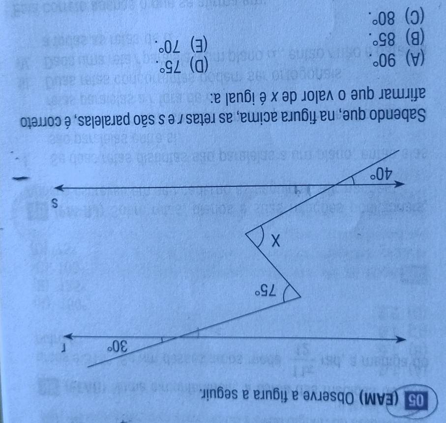 05 (EAM) Observe a figura a seguir.
Sabendo que, na figura acima, as retas / e s são paralelas, é correto
afirmar que o valor de x é igual a:
(A) 90°.
(D) 75°.
(B) 85°.
(E) 70°.
(C) 80°.