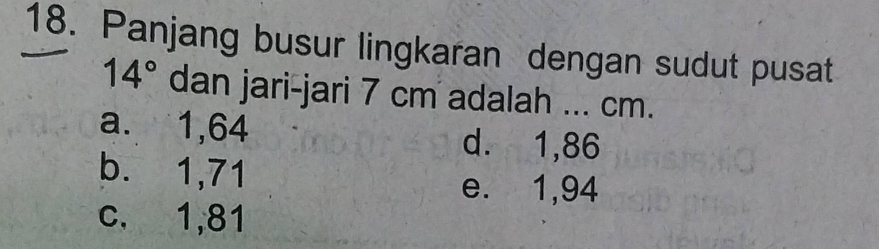 Panjang busur lingkaran dengan sudut pusat
14° dan jari-jari 7 cm adalah .. .. cm.
a. 1,64
d. 1,86
b. 1,71
e. 1,94
c. 1,81