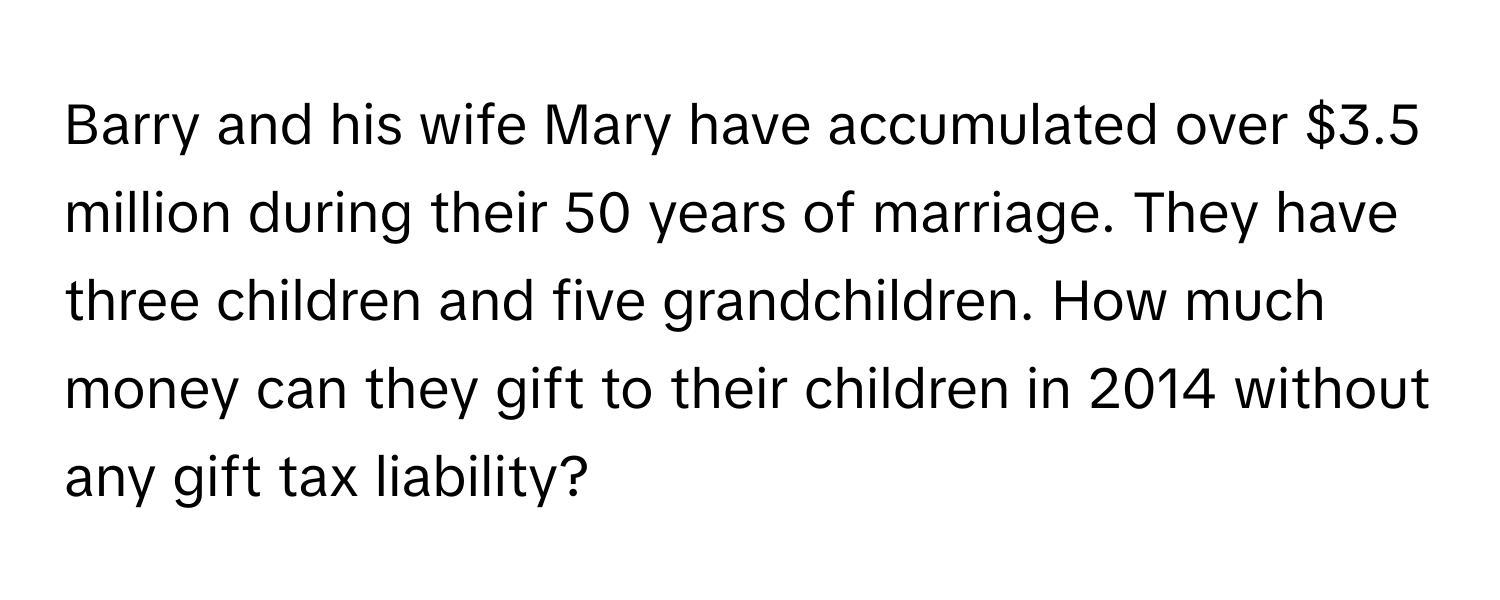 Barry and his wife Mary have accumulated over $3.5 million during their 50 years of marriage. They have three children and five grandchildren. How much money can they gift to their children in 2014 without any gift tax liability?