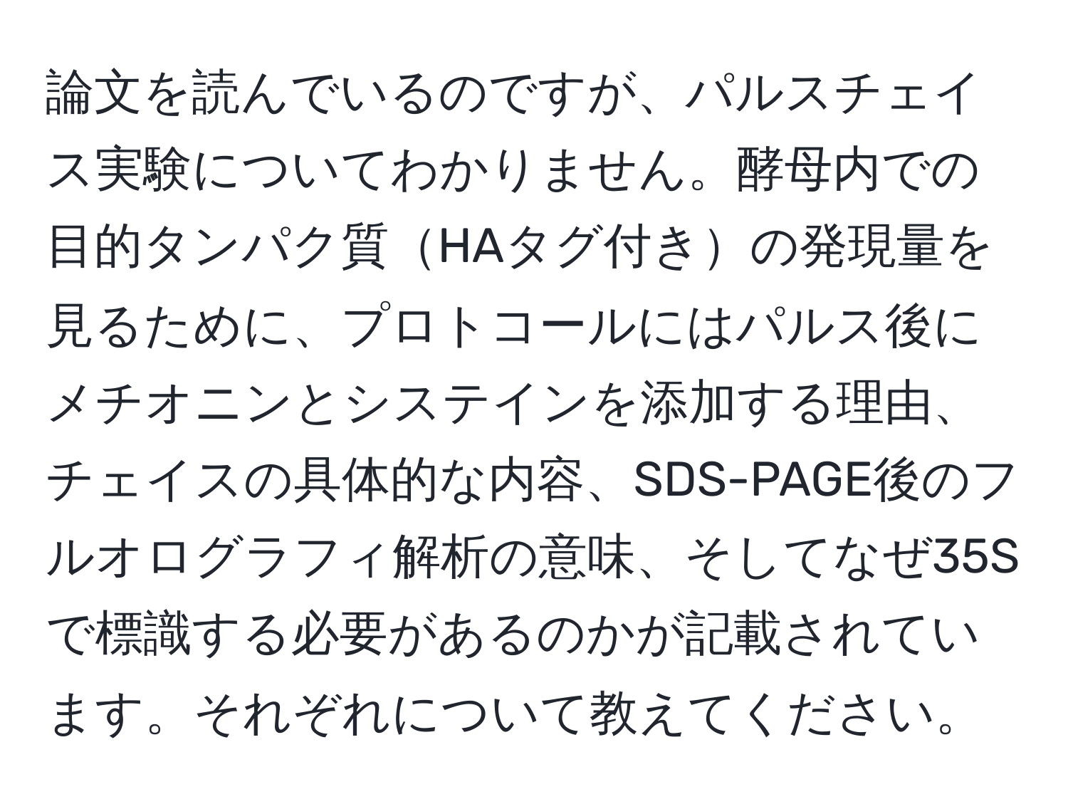 論文を読んでいるのですが、パルスチェイス実験についてわかりません。酵母内での目的タンパク質HAタグ付きの発現量を見るために、プロトコールにはパルス後にメチオニンとシステインを添加する理由、チェイスの具体的な内容、SDS-PAGE後のフルオログラフィ解析の意味、そしてなぜ35Sで標識する必要があるのかが記載されています。それぞれについて教えてください。