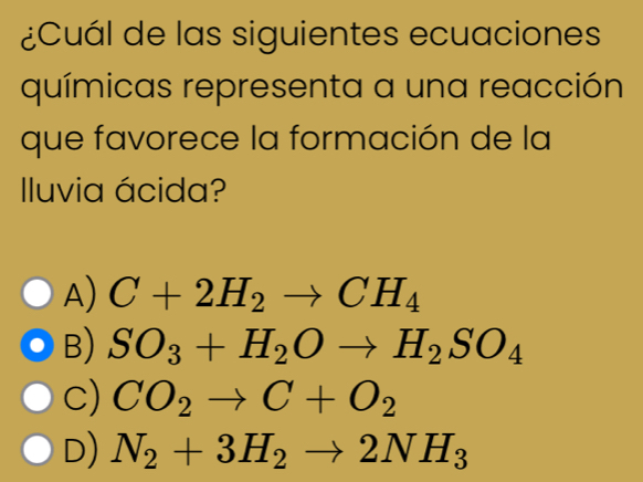 ¿Cuál de las siguientes ecuaciones
químicas representa a una reacción
que favorece la formación de la
Iluvia ácida?
A) C+2H_2to CH_4
B) SO_3+H_2Oto H_2SO_4
c) CO_2to C+O_2
D) N_2+3H_2to 2NH_3