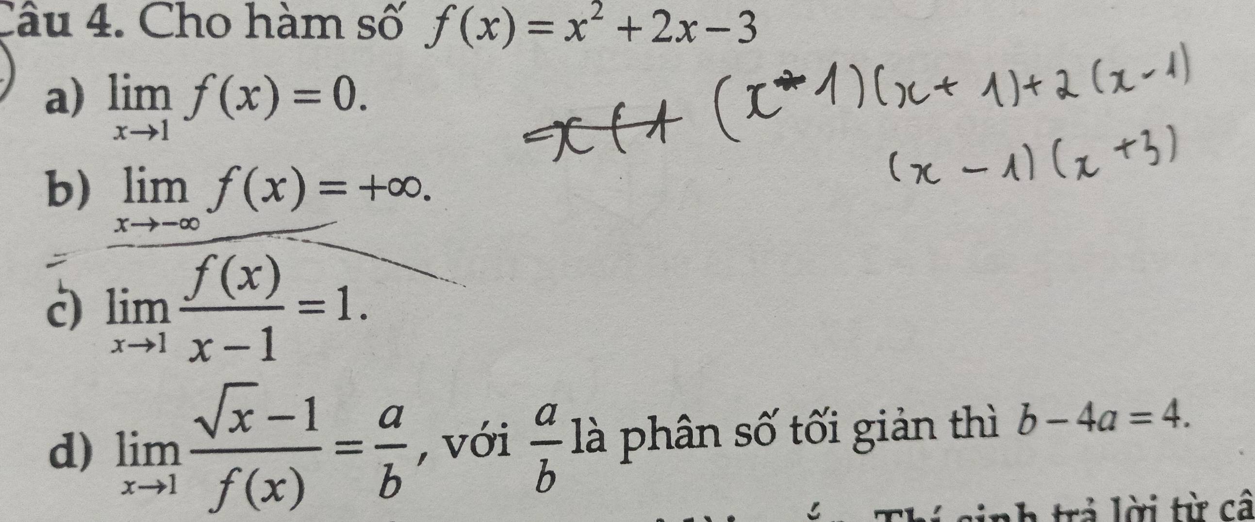 Cho hàm số f(x)=x^2+2x-3
a) limlimits _xto 1f(x)=0.
b) limlimits _xto -∈fty f(x)=+∈fty.
c) limlimits _xto 1 f(x)/x-1 =1. 
d) limlimits _xto 1 (sqrt(x)-1)/f(x) = a/b  , với  a/b  là phân số tối giản thì b-4a=4. 
trả lời từ câ