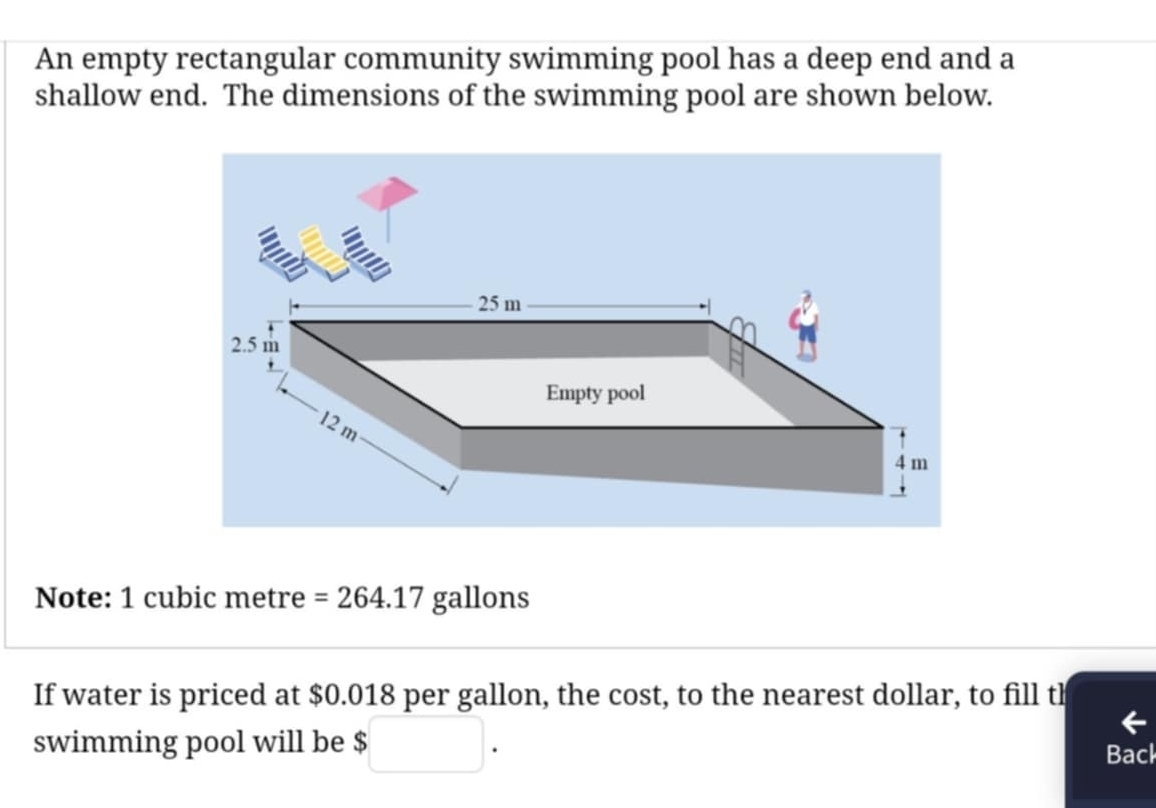 An empty rectangular community swimming pool has a deep end and a 
shallow end. The dimensions of the swimming pool are shown below.
25 m
2.5 m
Empty pool
12 m
4 m
Note: 1 cubic metre =264.17 gallons
If water is priced at $0.018 per gallon, the cost, to the nearest dollar, to fill th 
swimming pool will be $□. 
Back