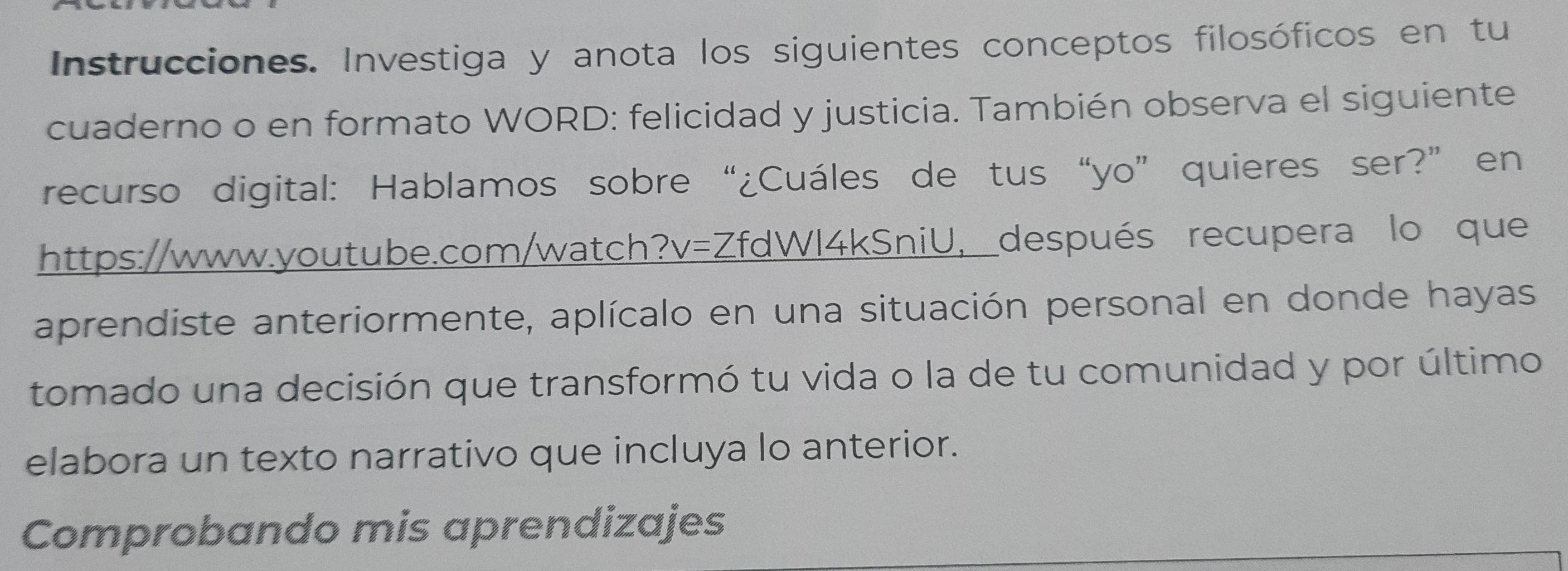 Instrucciones. Investiga y anota los siguientes conceptos filosóficos en tu 
cuaderno o en formato WORD: felicidad y justicia. También observa el siguiente 
recurso digital: Hablamos sobre “¿Cuáles de tus“yo” quieres ser?” en 
https://www.youtube.com/watch?v=ZfdWl4kSniU, después recupera lo que 
aprendiste anteriormente, aplícalo en una situación personal en donde hayas 
tomado una decisión que transformó tu vida o la de tu comunidad y por último 
elabora un texto narrativo que incluya lo anterior. 
Comprobando mis aprendizajes