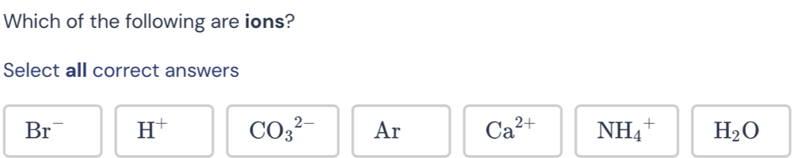 Which of the following are ions?
Select all correct answers
Br^- H^+
CO_3^((2-) Ar Ca^2+) NH_4^(+ H_2)O