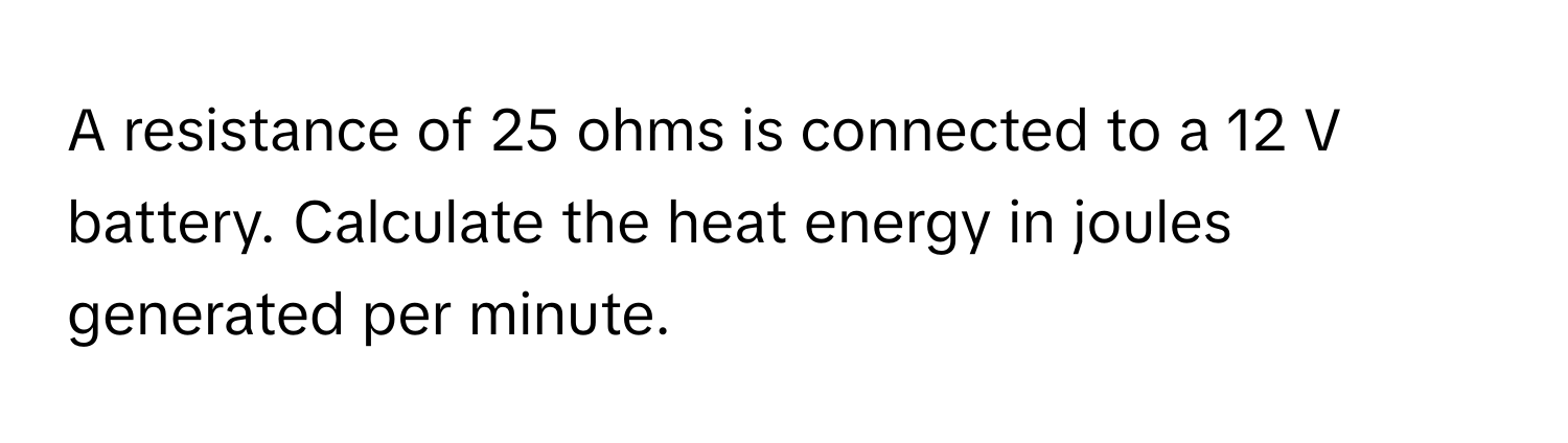 A resistance of 25 ohms is connected to a 12 V battery. Calculate the heat energy in joules generated per minute.