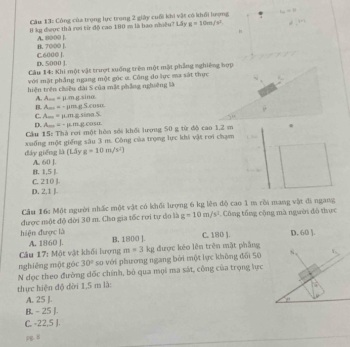 Công của trọng lực trong 2 giây cuối khi vật có khối lượng L_0=0
8 kg được thả rơi từ độ cao 180 m là bao nhiêu? Lấy g=10m/s^2.
s [+]
h
A. 8000 J.
B. 7000 J.
C.6000 J.
D. 5000 J.
Câu 14: Khi một vật trượt xuống trên một mặt phầng nghiêng hợp
với mặt phầng ngang một góc α. Công do lực ma sát thực
hiện trên chiều dài S của mặt phầng nghiêng là
A. A_ms=mu .m.g.sin alpha .
B. A_ms=-mu m.g.S.cos alpha .
C. A_ms=mu .m.g.sin alpha .S.
D. A_ms=-mu .m.g.cos alpha .
Câu 15: Thả rơi một hòn sỏi khối lượng 50 g từ độ cao 1,2 m
xuống một giếng sâu 3 m. Công của trọng lực khi vật rơi chạm
đáy giếng là (Lấy g=10m/s^2)
A. 60 J.
B. 1,5 J.
C. 210 J.
D. 2,1 J.
Câu 16: Một người nhấc một vật có khối lượng 6 kg lên độ cao 1 m rồi mang vật đi ngang
được một độ dời 30 m. Cho gia tốc rơi tự do là g=10m/s^2. Công tổng cộng mà người đó thực
hiện được là D. 60 J.
A. 1860 J. B. 1800 J. C. 180 J.
Câu 17: Một vật khối lượng m=3kg được kéo lên trên mặt phẳng
nghiêng một góc 30° so với phương ngang bởi một lực không đổi 50 N、 F_2
N dọc theo đường dốc chính, bỏ qua mọi ma sát, công của trọng lực
thực hiện độ dời 1,5 m là:
u
A. 25 J.
yor
B. - 25 J.
C. -22,5 J.
pg. 8