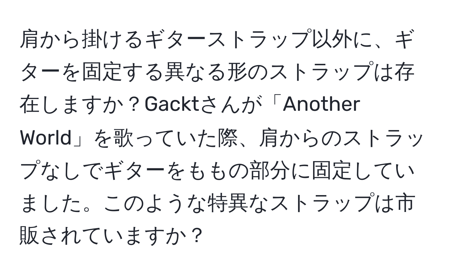 肩から掛けるギターストラップ以外に、ギターを固定する異なる形のストラップは存在しますか？Gacktさんが「Another World」を歌っていた際、肩からのストラップなしでギターをももの部分に固定していました。このような特異なストラップは市販されていますか？