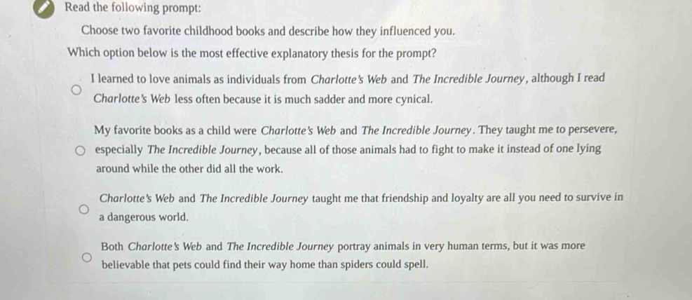 Read the following prompt:
Choose two favorite childhood books and describe how they influenced you.
Which option below is the most effective explanatory thesis for the prompt?
I learned to love animals as individuals from Charlotte’s Web and The Incredible Journey, although I read
Charlotte’s Web less often because it is much sadder and more cynical.
My favorite books as a child were Charlotte's Web and The Incredible Journey. They taught me to persevere,
especially The Incredible Journey, because all of those animals had to fight to make it instead of one lying
around while the other did all the work.
Charlotte's Web and The Incredible Journey taught me that friendship and loyalty are all you need to survive in
a dangerous world.
Both Charlotte's Web and The Incredible Journey portray animals in very human terms, but it was more
believable that pets could find their way home than spiders could spell.