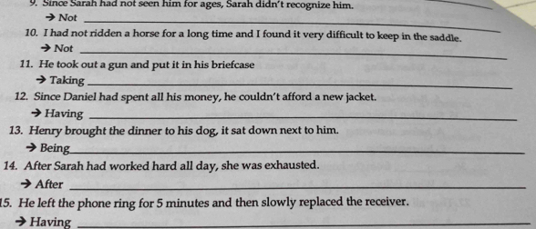 Since Sarah had not seen him for ages, Sarah didn't recognize him. 
_ 
Not_ 
10. I had not ridden a horse for a long time and I found it very difficult to keep in the saddle. 
Not_ 
11. He took out a gun and put it in his briefcase 
Taking_ 
12. Since Daniel had spent all his money, he couldn’t afford a new jacket 
→Having_ 
13. Henry brought the dinner to his dog, it sat down next to him. 
Being_ 
14. After Sarah had worked hard all day, she was exhausted. 
After_ 
15. He left the phone ring for 5 minutes and then slowly replaced the receiver. 
Having_