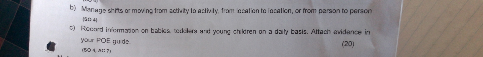 Manage shifts or moving from activity to activity, from location to location, or from person to person 
(SO 4) 
c) Record information on babies, toddlers and young children on a daily basis. Attach evidence in 
your POE guide. (20) 
(SO 4, AC 7)