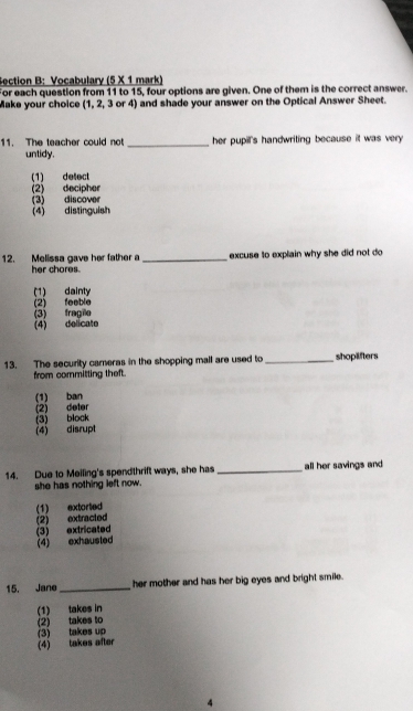 Vocabulary (5 × 1 mark)
For each question from 11 to 15, four options are given. One of them is the correct answer.
Make your choice (1, 2, 3 or 4) and shade your answer on the Optical Answer Sheet.
11. The teacher could not _her pupill's handwriting because it was very .
untidy.
(1) detect
(2) decipher (3) discover
(4) distinguish
12. Melissa gave her father a _excuse to explain why she did not do 
her chores.
(1) dainty
(2) feeble (3) fragilo
(4) delicate
13. The security careras in the shopping mall are used to_ shoplifters
from committing theft.
(1) ban
(2) deter (3) block
(4) disrupt
14. Due to Meiling's spendthrift ways, she has _all her savings and 
she has nothing left now.
(2) extracted (1) extorted
(3) extricated (4) exhausted
15. Jane _her mother and has her big eyes and bright smile.
(1) takes in
(2) takes to
(3) takes up
(4) takes after
4