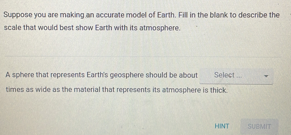 Suppose you are making an accurate model of Earth. Fill in the blank to describe the 
scale that would best show Earth with its atmosphere. 
A sphere that represents Earth's geosphere should be about Select ... 
times as wide as the material that represents its atmosphere is thick. 
HINT SUBMIT