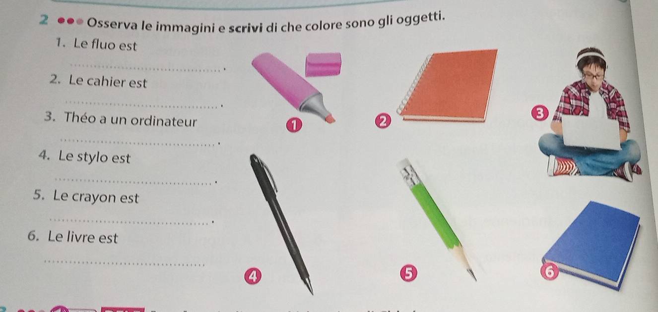 2 ●●● Osserva le immagini e scrivi di che colore sono gli oggetti. 
1. Le fluo est 
_ 
2. Le cahier est 
_ 
. 
3. Théo a un ordinateur 
_ 
① 
. 
4. Le stylo est 
_ 
. 
5. Le crayon est 
_ 
、 
6. Le livre est 
_ 
6